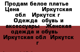 Продам белое платье › Цена ­ 3 000 - Иркутская обл., Иркутск г. Одежда, обувь и аксессуары » Женская одежда и обувь   . Иркутская обл.,Иркутск г.